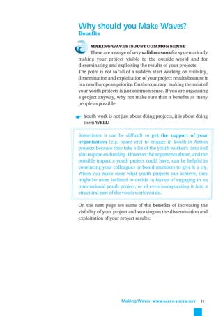 Why should you Make Waves?
Beneﬁts

      MAKING WAVES IS JUST COMMON SENSE
       There are a range of very valid reasons for systematically
making your project visible to the outside world and for
disseminating and exploiting the results of your projects.
The point is not to ‘all of a sudden’ start working on visibility,
dissemination and exploitation of your project results because it
is a new European priority. On the contrary, making the most of
your youth projects is just common sense. If you are organising
a project anyway, why not make sure that it beneﬁts as many
people as possible.

  Youth work is not just about doing projects, it is about doing
  them WELL!

Sometimes it can be difﬁcult to get the support of your
organisation (e.g. board etc) to engage in Youth in Action
projects because they take a lot of the youth worker’s time and
also require co-funding. However the arguments above, and the
possible impact a youth project could have, can be helpful in
convincing your colleagues or board members to give it a try.
When you make clear what youth projects can achieve, they
might be more inclined to decide in favour of engaging in an
international youth project, or of even incorporating it into a
structural part of the youth work you do.

On the next page are some of the beneﬁts of increasing the
visibility of your project and working on the dissemination and
exploitation of your project results:




                      Making Waves˜WWW.SALTO-YOUTH.NET        11
 