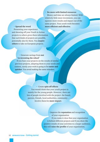 ≈ Do more with limited resources
                                               Money and time are always limited. With
                                            relatively little more investment, you can
                                            squeeze more results and impact out of the
                                            same project. Your youth work becomes
       ≈ Spread the word                    more efﬁcient and effective.
       Presenting your experience
     and showing off your Youth in Action
     projects to others gives them information
     that such kinds of projects are possible,
     potentially also for them. You inspire
     others to take on European projects.




             ≈ Generate savings from not
            ‘re-inventing the wheel’
           If you base your projects on the results of similar
         previous projects, adapting them to your needs and
        context, surely your work is going to be easier and
         quicker. You avoid making the same mistakes.




                                   ≈ Create spin-off effects
                             You would think that your youth project is
                        mainly for the young people. However, there are
                       lots of people involved with the project: the board,
                        parents, friends, local authorities, community…
                                 Involve them for more impact.




                                                 ≈ Improve the reputation and recognition
                                                    of your organisation
                                                    If you make it clear that your organisation
                                               is behind different projects and if you show the
                                          positive results of your activities to a larger audience,
                                          this will raise the proﬁle of your organisation.



12   INTRODUCTION
                    ˜ Getting started
 