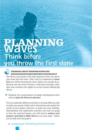 PLANNING
waves
Think before
you throw the first stone
       THINKING ABOUT DISSEMINATION AND
       EXPLOITATION STARTS BEFORE YOUR PROJECT
The Waves your project will make depend on how you throw
your stone into the water. That’s why it is important to know
how you will be throwing the stone, before you actually do so.
Because once the stone is thrown, it will sink eventually, either
after only creating a few ripples or on the contrary Making big
Waves.

  Similarly, for a youth project, its impact will depend on how
  well you plan the Waves in advance!

You can undertake different activities or develop different tools
to make your project visible and to ‘disseminate and exploit’ the
results of your project. However, to make sure your visibility,
dissemination and exploitation activities and tools are going
to have the expected impact, you will need to analyse your
project’s potential to Make Waves at an early stage – before
you actually start the project!

  14   PLANNING WAVES
                     ˜Think before you throw the first stone!
 