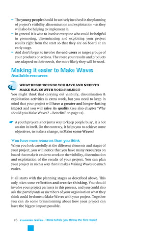≈ The young people should be actively involved in the planning
  of project’s visibility, dissemination and exploitation – as they
  will also be helping to implement it.
≈ In general it is wise to involve everyone who could be helpful
  in promoting, disseminating and exploiting your project
  results right from the start so that they are on board at an
  early stage.
≈ And don’t forget to involve the end-users or target groups of
  your products or actions. The more your results and products
  are adapted to their needs, the more likely they will be used.

Making it easier to Make Waves
Available resources

       WHAT RESOURCES DO YOU HAVE AND NEED TO
       MAKE WAVES WITH YOUR PROJECT
You might think that carrying out visibility, dissemination &
exploitation activities is extra work, but you need to keep in
mind that your project will have a greater and longer-lasting
impact and you will raise its quality (see also chapter “Why
should you Make Waves? – Beneﬁts” on page 11).

  A youth project is not just a way to ‘keep people busy’, it is not
  an aim in itself. On the contrary, it helps you to achieve some
  objectives, to make a change, to Make some Waves!

You have more resources than you think
When you look carefully at the different elements and stages of
your project, you will notice that you have many resources on
board that make it easier to work on the visibility, dissemination
and exploitation of the results of your project. You can plan
your project in such a way that it makes Making Waves so much
easier.

It all starts with the planning stages as described above. This
only takes some reﬂection and creative thinking. You should
involve your project partners in this process, and you could also
ask the participants or members of your organisation what they
think could be done to Make Waves with your project. Together
you can do some brainstorming about how your project can
have the biggest impact possible.



  16   PLANNING WAVES
                      ˜Think before you throw the first stone!
 
