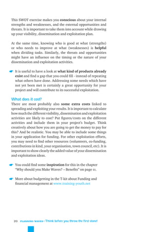 This SWOT exercise makes you conscious about your internal
strengths and weaknesses, and the external opportunities and
threats. It is important to take them into account while drawing
up your visibility, dissemination and exploitation plan.

At the same time, knowing who is good at what (strengths)
or who needs to improve at what (weaknesses) is helpful
when dividing tasks. Similarly, the threats and opportunities
might have an inﬂuence on the timing or the nature of your
dissemination and exploitation activities.

  It is useful to have a look at what kind of products already
  exist and ﬁnd a gap that you could ﬁll - instead of repeating
  what others have done. Addressing some needs which have
  not yet been met is certainly a great opportunity for your
  project and will contribute to its successful exploitation.

What does it cost?
There are most probably also some extra costs linked to
spreading and exploiting your results. It is important to calculate
how much the different visibility, dissemination and exploitation
activities are likely to cost? Put ﬁgures/costs on the different
activities and include them in your project’s budget. Think
creatively about how you are going to get the money to pay for
this? And be realistic. You may be able to include some things
in your application for funding. For other exploitation efforts,
you may need to ﬁnd other resources (volunteers, co-funding,
contributions in kind, your organisation, town council, etc). It is
important to show clearly the added value of your dissemination
and exploitation ideas.

  You could ﬁnd some inspiration for this in the chapter
  “Why should you Make Waves? – Beneﬁts” on page 11.

  More about budgetting in the T-kit about Funding and
  ﬁnancial management at www.training-youth.net




 20   PLANNING WAVES
                      ˜Think before you throw the first stone!
 