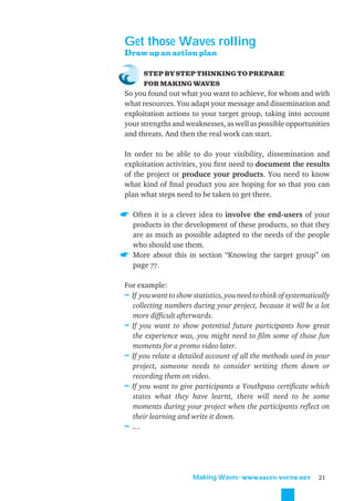Get those Waves rolling
Draw up an action plan

      STEP BY STEP THINKING TO PREPARE
      FOR MAKING WAVES
So you found out what you want to achieve, for whom and with
what resources. You adapt your message and dissemination and
exploitation actions to your target group, taking into account
your strengths and weaknesses, as well as possible opportunities
and threats. And then the real work can start.

In order to be able to do your visibility, dissemination and
exploitation activities, you ﬁrst need to document the results
of the project or produce your products. You need to know
what kind of ﬁnal product you are hoping for so that you can
plan what steps need to be taken to get there.

  Often it is a clever idea to involve the end-users of your
  products in the development of these products, so that they
  are as much as possible adapted to the needs of the people
  who should use them.
  More about this in section “Knowing the target group” on
  page 77.

For example:
≈ If you want to show statistics, you need to think of systematically
  collecting numbers during your project, because it will be a lot
  more difﬁcult afterwards.
≈ If you want to show potential future participants how great
  the experience was, you might need to ﬁlm some of those fun
  moments for a promo video later.
≈ If you relate a detailed account of all the methods used in your
  project, someone needs to consider writing them down or
  recording them on video.
≈ If you want to give participants a Youthpass certiﬁcate which
  states what they have learnt, there will need to be some
  moments during your project when the participants reﬂect on
  their learning and write it down.
≈…




                       Making Waves˜WWW.SALTO-YOUTH.NET          21
 