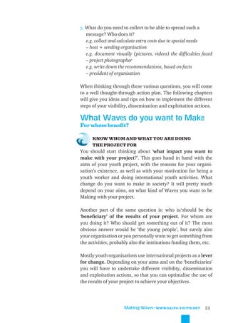 5. What do you need to collect to be able to spread such a
   message? Who does it?
   e.g. collect and calculate extra costs due to special needs
   – host + sending organisation
   e.g. document visually (pictures, videos) the difﬁculties faced
   – project photographer
   e.g. write down the recommendations, based on facts
   – president of organisation

When thinking through these various questions, you will come
to a well thought-through action plan. The following chapters
will give you ideas and tips on how to implement the different
steps of your visibility, dissemination and exploitation actions.

What Waves do you want to Make
For whose beneﬁt?

      KNOW WHOM AND WHAT YOU ARE DOING
      THE PROJECT FOR
You should start thinking about ‘what impact you want to
make with your project?’. This goes hand in hand with the
aims of your youth project, with the reasons for your organi-
sation’s existence, as well as with your motivation for being a
youth worker and doing international youth activities. What
change do you want to make in society? It will pretty much
depend on your aims, on what kind of Waves you want to be
Making with your project.

Another part of the same question is: who is/should be the
‘beneﬁciary’ of the results of your project. For whom are
you doing it? Who should get something out of it? The most
obvious answer would be ‘the young people’, but surely also
your organisation or you personally want to get something from
the activities, probably also the institutions funding them, etc.

Mostly youth organisations use international projects as a lever
for change. Depending on your aims and on the ‘beneﬁciaries’
you will have to undertake different visibility, dissemination
and exploitation actions, so that you can optimalise the use of
the results of your project to achieve your objectives.




                      Making Waves˜WWW.SALTO-YOUTH.NET        23
 