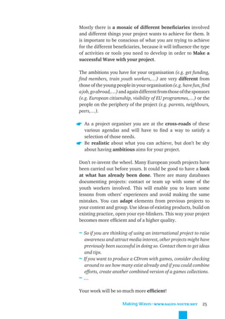 Mostly there is a mosaic of different beneﬁciaries involved
and different things your project wants to achieve for them. It
is important to be conscious of what you are trying to achieve
for the different beneﬁciaries, because it will inﬂuence the type
of activities or tools you need to develop in order to Make a
successful Wave with your project.

The ambitions you have for your organisation (e.g. get funding,
ﬁnd members, train youth workers,…) are very different from
those of the young people in your organisation (e.g. have fun, ﬁnd
a job, go abroad,…) and again different from those of the sponsors
(e.g. European citizenship, visibility of EU programmes,…) or the
people on the periphery of the project (e.g. parents, neighbours,
peers,…).

  As a project organiser you are at the cross-roads of these
  various agendas and will have to ﬁnd a way to satisfy a
  selection of those needs.
  Be realistic about what you can achieve, but don’t be shy
  about having ambitious aims for your project.

Don’t re-invent the wheel. Many European youth projects have
been carried out before yours. It could be good to have a look
at what has already been done. There are many databases
documenting projects: contact or team up with some of the
youth workers involved. This will enable you to learn some
lessons from others’ experiences and avoid making the same
mistakes. You can adapt elements from previous projects to
your context and group. Use ideas of existing products, build on
existing practice, open your eye-blinkers. This way your project
becomes more efﬁcient and of a higher quality.

≈ So if you are thinking of using an international project to raise
  awareness and attract media interest, other projects might have
  previously been successful in doing so. Contact them to get ideas
  and tips.
≈ If you want to produce a CDrom with games, consider checking
  around to see how many exist already and if you could combine
  efforts, create another combined version of a games collections.
≈…

Your work will be so much more efﬁcient!

                      Making Waves˜WWW.SALTO-YOUTH.NET         25
 
