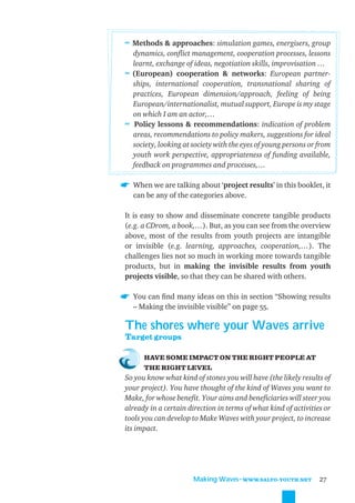 ≈ Methods & approaches: simulation games, energisers, group
  dynamics, conﬂict management, cooperation processes, lessons
  learnt, exchange of ideas, negotiation skills, improvisation …
≈ (European) cooperation & networks: European partner-
  ships, international cooperation, transnational sharing of
  practices, European dimension/approach, feeling of being
  European/internationalist, mutual support, Europe is my stage
  on which I am an actor,…
≈ Policy lessons & recommendations: indication of problem
  areas, recommendations to policy makers, suggestions for ideal
  society, looking at society with the eyes of young persons or from
  youth work perspective, appropriateness of funding available,
  feedback on programmes and processes,…

  When we are talking about ‘project results’ in this booklet, it
  can be any of the categories above.

It is easy to show and disseminate concrete tangible products
(e.g. a CDrom, a book,…). But, as you can see from the overview
above, most of the results from youth projects are intangible
or invisible (e.g. learning, approaches, cooperation,…). The
challenges lies not so much in working more towards tangible
products, but in making the invisible results from youth
projects visible, so that they can be shared with others.

  You can ﬁnd many ideas on this in section “Showing results
  – Making the invisible visible” on page 55.

The shores where your Waves arrive
Target groups

      HAVE SOME IMPACT ON THE RIGHT PEOPLE AT
      THE RIGHT LEVEL
So you know what kind of stones you will have (the likely results of
your project). You have thought of the kind of Waves you want to
Make, for whose beneﬁt. Your aims and beneﬁciaries will steer you
already in a certain direction in terms of what kind of activities or
tools you can develop to Make Waves with your project, to increase
its impact.




                       Making Waves˜WWW.SALTO-YOUTH.NET          27
 