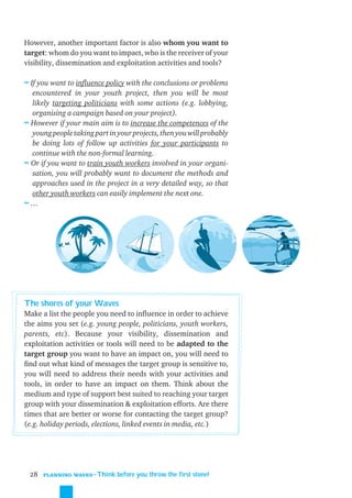 However, another important factor is also whom you want to
target: whom do you want to impact, who is the receiver of your
visibility, dissemination and exploitation activities and tools?

≈ If you want to inﬂuence policy with the conclusions or problems
  encountered in your youth project, then you will be most
  likely targeting politicians with some actions (e.g. lobbying,
  organising a campaign based on your project).
≈ However if your main aim is to increase the competences of the
  young people taking part in your projects, then you will probably
  be doing lots of follow up activities for your participants to
  continue with the non-formal learning.
≈ Or if you want to train youth workers involved in your organi-
  sation, you will probably want to document the methods and
  approaches used in the project in a very detailed way, so that
  other youth workers can easily implement the next one.
≈…




The shores of your Waves
Make a list the people you need to inﬂuence in order to achieve
the aims you set (e.g. young people, politicians, youth workers,
parents, etc). Because your visibility, dissemination and
exploitation activities or tools will need to be adapted to the
target group you want to have an impact on, you will need to
ﬁnd out what kind of messages the target group is sensitive to,
you will need to address their needs with your activities and
tools, in order to have an impact on them. Think about the
medium and type of support best suited to reaching your target
group with your dissemination & exploitation efforts. Are there
times that are better or worse for contacting the target group?
(e.g. holiday periods, elections, linked events in media, etc.)




 28   PLANNING WAVES
                      ˜Think before you throw the first stone!
 