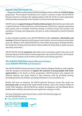 SALTO-YOUTH stands for…
…‘Support and Advanced Learning and Training Opportunities within the Youth in Action
programme’. The European Commission has created a network of eight SALTO-YOUTH
Resource Centres to enhance the implementation of the EU Youth in Action programme
which provides young people with valuable non-formal learning experiences.

SALTO’s aim is to support European Youth in Action projects which address priorities such
as Social Inclusion, Cultural Diversity and Participation. SALTO also supports cooperation
with regions such as EuroMed, South-East Europe or Eastern Europe and Caucasus and
coordinates Training and Cooperation activities as well as Information tools for National
Agencies.

In these European priority areas, SALTO-YOUTH provides resources, information and
training for National Agencies and European youth workers. Several resources in the above
areas are offered at www.SALTO-YOUTH.net. Find online the European Training Calendar,
the Toolbox for Training and Youth Work, Trainers Online for Youth, links to online resources
and much, much more…

SALTO-YOUTH actively cooperates with other actors in European youth work such as the
National Agencies of the Youth in Action programme, the Council of Europe, the European
Youth Forum, European youth workers and trainers and training organisers.

The SALTO-YOUTH Inclusion Resource Centre
www.SALTO-YOUTH.net/Inclusion/

The SALTO-YOUTH Inclusion Resource Centre (based in Belgium-Flanders) works together
with the European Commission to support the inclusion of young people with fewer
opportunities in the Youth in Action programme. SALTO-Inclusion also supports the
National Agencies and youth workers in their inclusion work by providing training,
developing youth work methods, spreading information via its newsletter, etc.

Besides this focus on inclusion, the SALTO Inclusion Resource Centre also carries out
horizontal tasks on behalf of the whole SALTO network, such as the Trainers Online for
Youth (TOY) database, SALTO-YOUTH.net website developments and this Making Waves
booklet about visibility, dissemination and exploitation of project results.

For more information and resources have a look at the Inclusion pages on
the SALTO-YOUTH website:
  www.SALTO-YOUTH.net/Inclusion/




   2
 