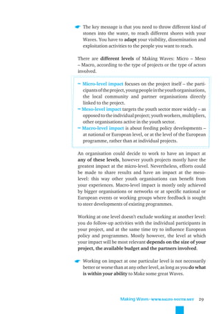 The key message is that you need to throw different kind of
  stones into the water, to reach different shores with your
  Waves. You have to adapt your visibility, dissemination and
  exploitation activities to the people you want to reach.

There are different levels of Making Waves: Micro – Meso
– Macro, according to the type of projects or the type of actors
involved.

≈ Micro-level impact focuses on the project itself – the parti-
  cipants of the project, young people in the youth organisations,
  the local community and partner organisations directly
  linked to the project.
≈ Meso-level impact targets the youth sector more widely – as
  opposed to the individual project; youth workers, multipliers,
  other organisations active in the youth sector.
≈ Macro-level impact is about feeding policy developments –
  at national or European level, or at the level of the European
  programme, rather than at individual projects.

An organisation could decide to work to have an impact at
any of these levels, however youth projects mostly have the
greatest impact at the micro-level. Nevertheless, efforts could
be made to share results and have an impact at the meso-
level: this way other youth organisations can beneﬁt from
your experiences. Macro-level impact is mostly only achieved
by bigger organisations or networks or at speciﬁc national or
European events or working groups where feedback is sought
to steer developments of existing programmes.

Working at one level doesn’t exclude working at another level:
you do follow-up activities with the individual participants in
your project, and at the same time try to inﬂuence European
policy and programmes. Mostly however, the level at which
your impact will be most relevant depends on the size of your
project, the available budget and the partners involved.

  Working on impact at one particular level is not necessarily
  better or worse than at any other level, as long as you do what
  is within your ability to Make some great Waves.




                      Making Waves˜WWW.SALTO-YOUTH.NET        29
 