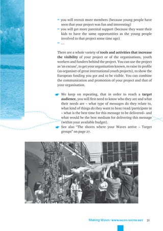 ≈ you will recruit more members (because young people have
  seen that your project was fun and interesting)
≈ you will get more parental support (because they want their
  kids to have the same opportunities as the young people
  involved in that project some time ago)
≈…

There are a whole variety of tools and activities that increase
the visibility of your project or of the organisations, youth
workers and funders behind the project. You can use the project
as ‘an excuse’, to get your organisation known, to raise its proﬁle
(as organiser of great international youth projects), to show the
European funding you got and to be visible. You can combine
the communication and promotion of your project and that of
your organisation.

  We keep on repeating, that in order to reach a target
  audience, you will ﬁrst need to know who they are and what
  their needs are – what type of messages do they relate to,
  what kind of things do they want to hear/read/participate in
  – what is the best time for this message to be delivered– and
  what would be the best medium for delivering this message
  (within your available budget).
  See also “The shores where your Waves arrive – Target
  groups” on page 27.




                      Making Waves˜WWW.SALTO-YOUTH.NET         31
 