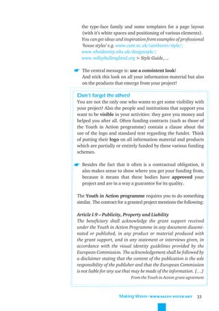 the type-face family and some templates for a page layout
  (with it’s white spaces and positioning of various elements).
  You can get ideas and inspiration from examples of professional
  ‘house styles’ e.g. www.cam.ac.uk/cambuniv/style/;
  www.nhsidentity.nhs.uk/designstyle/;
  www.volleyballengland.org > Style Guide,…

  The central message is: use a consistent look!
  And stick this look on all your information material but also
  on the products that emerge from your project!

Don’t forget the others!
You are not the only one who wants to get some visibility with
your project! Also the people and institutions that support you
want to be visible in your activities: they gave you money and
helped you after all. Often funding contracts (such as those of
the Youth in Action programme) contain a clause about the
use of the logo and standard text regarding the funder. Think
of putting their logo on all information material and products
which are partially or entirely funded by these various funding
schemes.

  Besides the fact that it often is a contractual obligation, it
  also makes sense to show where you get your funding from,
  because it means that these bodies have approved your
  project and are in a way a guarantor for its quality.

The Youth in Action programme requires you to do something
similar. The contract for a granted project mentions the following:

Article I.9 – Publicity, Property and Liability
The beneﬁciary shall acknowledge the grant support received
under the Youth in Action Programme in any document dissemi-
nated or published, in any product or material produced with
the grant support, and in any statement or interviews given, in
accordance with the visual identity guidelines provided by the
European Commission. The acknowledgement shall be followed by
a disclaimer stating that the content of the publication is the sole
responsibility of the publisher and that the European Commission
is not liable for any use that may be made of the information. […]
                            From the Youth in Action grant agreement



                      Making Waves˜WWW.SALTO-YOUTH.NET          33
 