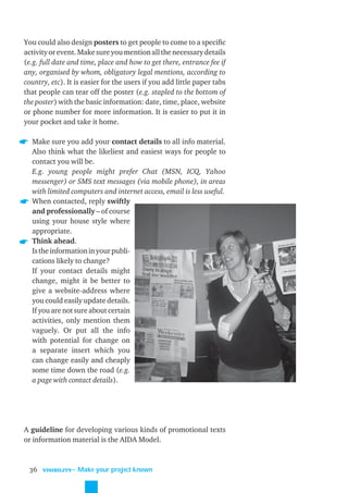 You could also design posters to get people to come to a speciﬁc
activity or event. Make sure you mention all the necessary details
(e.g. full date and time, place and how to get there, entrance fee if
any, organised by whom, obligatory legal mentions, according to
country, etc). It is easier for the users if you add little paper tabs
that people can tear off the poster (e.g. stapled to the bottom of
the poster) with the basic information: date, time, place, website
or phone number for more information. It is easier to put it in
your pocket and take it home.

  Make sure you add your contact details to all info material.
  Also think what the likeliest and easiest ways for people to
  contact you will be.
  E.g. young people might prefer Chat (MSN, ICQ, Yahoo
  messenger) or SMS text messages (via mobile phone), in areas
  with limited computers and internet access, email is less useful.
  When contacted, reply swiftly
  and professionally – of course
  using your house style where
  appropriate.
  Think ahead.
  Is the information in your publi-
  cations likely to change?
  If your contact details might
  change, might it be better to
  give a website-address where
  you could easily update details.
  If you are not sure about certain
  activities, only mention them
  vaguely. Or put all the info
  with potential for change on
  a separate insert which you
  can change easily and cheaply
  some time down the road (e.g.
  a page with contact details).




A guideline for developing various kinds of promotional texts
or information material is the AIDA Model.



 36   VISIBILITY
                   ˜ Make your project known
 