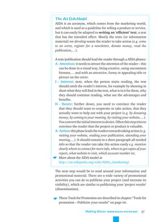 The AIDA-Model
AIDA is an acronym, which comes from the marketing world,
and which is used as a guideline for selling a product or service,
but it can easily be adapted to writing an ‘efﬁcient’ text; a text
that has the intended effect. Mostly the texts (or information
material) we develop wants the reader to take action (e.g. come
to an event, register for a newsletter, donate money, read the
publication,…).

A text/publication should lead the reader through 4 AIDA phases:
A - Attention: it needs to attract the attention of the reader – this
   can be done in a visual way, being creative, using uncommon
   formats,… and with an attractive, funny or appealing title or
   picture on the cover.
I - Interest: next, when the person starts reading, the text
   should catch the reader’s interest, for example by showing in
   short what they will ﬁnd in the text, what is in it for them, why
   they should continue reading, what are the advantages and
   beneﬁts.
D - Desire: further down, you need to convince the reader
   that they should want to cooperate or take action, that they
   actually want to help out with your project (e.g. by donating
   money, by coming to your meeting, by visiting your website,…).
   You convert the initial interest to desire. Often this step tries to
   convince the reader that the project or product is valuable.
A - Action: this phase leads the readers towards taking action (e.g.
   visiting your website, reading your publication, attending your
   meeting,…). It should contain in a short paragraph all needed
   info so that the reader can take this action easily e.g. mention
   clearly whom to contact for more info, where to get copies of your
   report, what website to visit, which account number etc.
   More about the AIDA model at
   http://en.wikipedia.org/wiki/AIDA_(marketing)

The next step would be to send around your information and
promotional material. There are a wide variety of promotional
activities you can do to publicise your project (and increase its
visibility), which are similar to publicising your ‘project results’
(dissemination).

  These Tools for Promotion are described in chapter “Tools for
  promotion – Publicise your results” on page 66.

                       Making Waves˜WWW.SALTO-YOUTH.NET            37
 