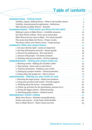 Table of contents
INTRODUCTION
                                   ˜ Getting started                                        ..........................................................              4
      Visibility, impact, Making Waves – What is this booklet about? . . . . . . . . . . . . . . . . . . . . . . . . . . . 4
      Visibility, dissemination & exploitation – Deﬁnitions . . . . . . . . . . . . . . . . . . . . . . . . . . . . . . . . . . . . . . . . . . 7
      Why should you Make Waves? – Beneﬁts . . . . . . . . . . . . . . . . . . . . . . . . . . . . . . . . . . . . . . . . . . . . . . . . . . . . . . . . . 11
PLANNING WAVES Think before you throw the first stone! . . . . . . . . . . . . . . . . . . . . . . . . . . . . . . 14
                       ˜
      Making it easier to Make Waves – Available resources . . . . . . . . . . . . . . . . . . . . . . . . . . . . . . . . . . . . . . 16
      Get those Waves rolling – Draw up an action plan . . . . . . . . . . . . . . . . . . . . . . . . . . . . . . . . . . . . . . . . . . . . . 21
      What Waves do you want to Make – For whose beneﬁt? . . . . . . . . . . . . . . . . . . . . . . . . . . . . . . . . . . . 23
      The stones that Make the Waves – Project results . . . . . . . . . . . . . . . . . . . . . . . . . . . . . . . . . . . . . . . . . . . . . . 26
      The shores where your Waves arrive – Target groups . . . . . . . . . . . . . . . . . . . . . . . . . . . . . . . . . . . . . . . . 27
VISIBILITY Make your project known                 . . . . . . . . . . . . . . . . . . . . . . . . . . . . . . . . . . . . . . . . . . . . . . . . . . . . . . . . 30
            ˜
      1. Get your identity right – Looks are important . . . . . . . . . . . . . . . . . . . . . . . . . . . . . . . . . . . . . . . . . . . . . . . . 32
      2. Develop information material – Attract people . . . . . . . . . . . . . . . . . . . . . . . . . . . . . . . . . . . . . . . . . . . . . . 35
      3. Pictures for publications – Do’s and don’t’s . . . . . . . . . . . . . . . . . . . . . . . . . . . . . . . . . . . . . . . . . . . . . . . . . . . . 38
      4. Interact with people – Get them on board. . . . . . . . . . . . . . . . . . . . . . . . . . . . . . . . . . . . . . . . . . . . . . . . . . . . . . 41
      5. Working with press & media – Get free publicity . . . . . . . . . . . . . . . . . . . . . . . . . . . . . . . . . . . . . . . . . . . 46
DISSEMINATION Getting your project results out . . . . . . . . . . . . . . . . . . . . . . . . . . . . . . . . . . . . . . . . . . . . 54
                     ˜
      1. Showing results – Making the invisible visible . . . . . . . . . . . . . . . . . . . . . . . . . . . . . . . . . . . . . . . . . . . . . . . 55
      2. Data mining – Know who to send info to . . . . . . . . . . . . . . . . . . . . . . . . . . . . . . . . . . . . . . . . . . . . . . . . . . . . . . . 63
      3. Tools for promotion – Publicise your results . . . . . . . . . . . . . . . . . . . . . . . . . . . . . . . . . . . . . . . . . . . . . . . . . . 66
      4. Setting up a project website – Virtual promotion . . . . . . . . . . . . . . . . . . . . . . . . . . . . . . . . . . . . . . . . . . . 70
      5. Going where the people are – Direct contact. . . . . . . . . . . . . . . . . . . . . . . . . . . . . . . . . . . . . . . . . . . . . . . . . . 73
EXPLOITATION Making sure your results are used . . . . . . . . . . . . . . . . . . . . . . . . . . . . . . . . . . . . . . . . . . . 76
                   ˜
      1. Knowing the target group – Adapt your products . . . . . . . . . . . . . . . . . . . . . . . . . . . . . . . . . . . . . . . . . . . 77
      2. Using your products and results – Provide support . . . . . . . . . . . . . . . . . . . . . . . . . . . . . . . . . . . . . . . . 81
      3. Thinking about the future – Sustainability. . . . . . . . . . . . . . . . . . . . . . . . . . . . . . . . . . . . . . . . . . . . . . . . . . . . . 82
      4. Follow-up activities for the participants, partners & co . . . . . . . . . . . . . . . . . . . . . . . . . . . . . . . . . . 84
      5. Seeing the bigger picture – Mainstreaming . . . . . . . . . . . . . . . . . . . . . . . . . . . . . . . . . . . . . . . . . . . . . . . . . . . . 85
      6. Informing policy makers – Political action . . . . . . . . . . . . . . . . . . . . . . . . . . . . . . . . . . . . . . . . . . . . . . . . . . . . . 88
REFERENCES & further reading                       . . . . . . . . . . . . . . . . . . . . . . . . . . . . . . . . . . . . . . . . . . . . . . . . . . . . . . . . 90

      Make more Waves – Websites and publications. . . . . . . . . . . . . . . . . . . . . . . . . . . . . . . . . . . . . . . . . . . . . . . . .90
      Author and sources – At the basis of this booklet . . . . . . . . . . . . . . . . . . . . . . . . . . . . . . . . . . . . . . . . . . . . . . .90
      How to Make Waves? – Short visual overview. . . . . . . . . . . . . . . . . . . . . . . . . . . . . . . . . . . . . . . . . . . . . . . . . . . 95




                                                                                          Making Waves˜WWW.SALTO-YOUTH.NET                                        3
 