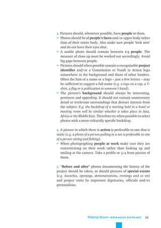 3. Pictures should, whenever possible, have people in them.
≈ Photos should be of people’s faces and/or upper body rather
   than of their entire body. Also make sure people ‘look nice’
   and do not have their eyes shut.
≈ A usable photo should contain between 1-3 people. The
   measure of close-up must be worked out accordingly. Avoid
   big gaps between people.
≈ Pictures should when possible contain a recognisable project
   identiﬁer and/or a Commission or Youth in Action logo
   somewhere in the background and those of other funders.
   Often the hint of a name or a logo – just a few letters – may
   be sufﬁcient to suggest a full name (e.g. a logo on a cap, a T-
   shirt, a ﬂag or a publication in someone’s hand).
≈ The picture’s background should always be interesting,
   pertinent and appealing. It should not contain unnecessary
   detail or irrelevant surroundings that detract interest from
   the subject. E.g. the backdrop of a meeting held in a hotel or
   meeting room will be similar whether it takes place in Asia,
   Africa or the Middle East. Therefore try when possible to select
   photos with a more culturally speciﬁc backdrop.

4. A picture in which there is action is preferable to one that is
static (e.g. a photo of a person pulling in a net is preferable to one
of a person sitting and ﬁshing).
≈ When photographing people at work make sure they are
   concentrating on their work rather than looking up and
   smiling at the camera. Take a proﬁle or 3/4 front picture of
   them.

5. “Before and after” photos documenting the history of the
project should be taken, as should pictures of special events
(e.g. launches, openings, demonstrations, evenings and so on)
and project visits by important dignitaries, ofﬁcials and/or
personalities.




                       Making Waves˜WWW.SALTO-YOUTH.NET           39
 