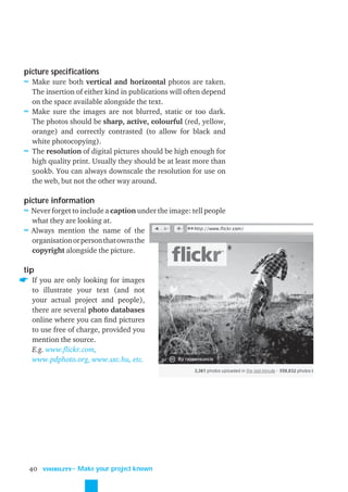 picture specifications
≈ Make sure both vertical and horizontal photos are taken.
  The insertion of either kind in publications will often depend
  on the space available alongside the text.
≈ Make sure the images are not blurred, static or too dark.
  The photos should be sharp, active, colourful (red, yellow,
  orange) and correctly contrasted (to allow for black and
  white photocopying).
≈ The resolution of digital pictures should be high enough for
  high quality print. Usually they should be at least more than
  500kb. You can always downscale the resolution for use on
  the web, but not the other way around.

picture information
≈ Never forget to include a caption under the image: tell people
  what they are looking at.
≈ Always mention the name of the
  organisation or person that owns the
  copyright alongside the picture.

tip
  If you are only looking for images
  to illustrate your text (and not
  your actual project and people),
  there are several photo databases
  online where you can ﬁnd pictures
  to use free of charge, provided you
  mention the source.
  E.g. www.ﬂickr.com,
  www.pdphoto.org, www.sxc.hu, etc.




 40   VISIBILITY
                   ˜ Make your project known
 