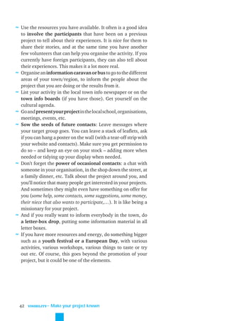 ≈ Use the resources you have available. It often is a good idea
    to involve the participants that have been on a previous
    project to tell about their experiences. It is nice for them to
    share their stories, and at the same time you have another
    few volunteers that can help you organise the activity. If you
    currently have foreign participants, they can also tell about
    their experiences. This makes it a lot more real.
≈   Organise an information caravan or bus to go to the different
    areas of your town/region, to inform the people about the
    project that you are doing or the results from it.
≈   List your activity in the local town info newspaper or on the
    town info boards (if you have those). Get yourself on the
    cultural agenda.
≈   Go and present your project in the local school, organisations,
    meetings, events, etc.
≈   Sow the seeds of future contacts: Leave messages where
    your target group goes. You can leave a stack of leaﬂets, ask
    if you can hang a poster on the wall (with a tear-off strip with
    your website and contacts). Make sure you get permission to
    do so – and keep an eye on your stock – adding more when
    needed or tidying up your display when needed.
≈   Don’t forget the power of occasional contacts: a chat with
    someone in your organisation, in the shop down the street, at
    a family dinner, etc. Talk about the project around you, and
    you’ll notice that many people get interested in your projects.
    And sometimes they might even have something on offer for
    you (some help, some contacts, some suggestions, some money,
    their niece that also wants to participate,…). It is like being a
    missionary for your project.
≈   And if you really want to inform everybody in the town, do
    a letter-box drop, putting some information material in all
    letter boxes.
≈   If you have more resources and energy, do something bigger
    such as a youth festival or a European Day, with various
    activities, various workshops, various things to taste or try
    out etc. Of course, this goes beyond the promotion of your
    project, but it could be one of the elements.




    42   VISIBILITY
                      ˜ Make your project known
 