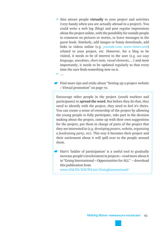 ≈ Also attract people virtually to your project and activities
  (very handy when you are actually abroad in a project). You
  could write a web log (blog) and post regular impressions
  about the project online, with the possibility for outside people
  to comment on pictures or stories, or leave messages in the
  guest book. Similarly, add images or funny downloads, add
  links to videos online (e.g. youtube.com, www.vimeo.com)
  related to your project, etc. However, for a blog to be
  visited, it needs to be of interest to the user (e.g. use easy
  language, anecdotes, short texts, visual elements,…) and most
  importantly, it needs to be updated regularly so that every
  time the user ﬁnds something new on it.
≈ …

  Find more tips and tricks about “Setting up a project website
  – Virtual promotion” on page 70.

Encourage other people in the project (youth workers and
participants) to spread the word. But before they do that, they
need to identify with the project, they need to feel it’s theirs.
You can create a sense of ownership of the project by allowing
the young people to fully participate, take part in the decision
making about the project, come up with their own suggestions
for the project, put them in charge of parts of the project that
they are interested in (e.g. developing posters, website, organising
a fundraising party, etc). This way it becomes their project and
their excitement about it will spill over to the people around
them.

  Hart’s ‘ladder of participation’ is a useful tool to gradually
  increase people’s involvement in projects – read more about it
  in “Going International – Opportunities for ALL” – download
  this publication from
  www.SALTO-YOUTH.net/GoingInternational/




                      Making Waves˜WWW.SALTO-YOUTH.NET          43
 