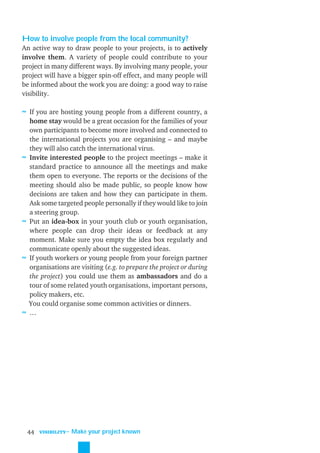 How to involve people from the local community?
An active way to draw people to your projects, is to actively
involve them. A variety of people could contribute to your
project in many different ways. By involving many people, your
project will have a bigger spin-off effect, and many people will
be informed about the work you are doing: a good way to raise
visibility.

≈ If you are hosting young people from a different country, a
    home stay would be a great occasion for the families of your
    own participants to become more involved and connected to
    the international projects you are organising – and maybe
    they will also catch the international virus.
≈   Invite interested people to the project meetings – make it
    standard practice to announce all the meetings and make
    them open to everyone. The reports or the decisions of the
    meeting should also be made public, so people know how
    decisions are taken and how they can participate in them.
    Ask some targeted people personally if they would like to join
    a steering group.
≈   Put an idea-box in your youth club or youth organisation,
    where people can drop their ideas or feedback at any
    moment. Make sure you empty the idea box regularly and
    communicate openly about the suggested ideas.
≈   If youth workers or young people from your foreign partner
    organisations are visiting (e.g. to prepare the project or during
    the project) you could use them as ambassadors and do a
    tour of some related youth organisations, important persons,
    policy makers, etc.
    You could organise some common activities or dinners.
≈   …




    44   VISIBILITY
                      ˜ Make your project known
 