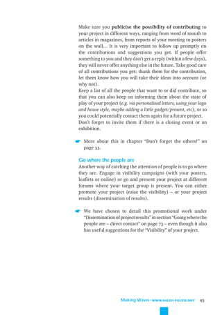Make sure you publicise the possibility of contributing to
your project in different ways, ranging from word of mouth to
articles in magazines, from reports of your meeting to posters
on the wall… It is very important to follow up promptly on
the contributions and suggestions you get. If people offer
something to you and they don’t get a reply (within a few days),
they will never offer anything else in the future. Take good care
of all contributions you get: thank them for the contribution,
let them know how you will take their ideas into account (or
why not).
Keep a list of all the people that want to or did contribute, so
that you can also keep on informing them about the state of
play of your project (e.g. via personalised letters, using your logo
and house style, maybe adding a little gadget/present, etc), or so
you could potentially contact them again for a future project.
Don’t forget to invite them if there is a closing event or an
exhibition.

  More about this in chapter “Don’t forget the others!” on
  page 33.

Go where the people are
Another way of catching the attention of people is to go where
they are. Engage in visibility campaigns (with your posters,
leaﬂets or online) or go and present your project at different
forums where your target group is present. You can either
promote your project (raise the visibility) – or your project
results (dissemination of results).

  We have chosen to detail this promotional work under
  “Dissemination of project results” in section “Going where the
  people are – direct contact” on page 73 – even though it also
  has useful suggestions for the “Visibility” of your project.




                      Making Waves˜WWW.SALTO-YOUTH.NET          45
 