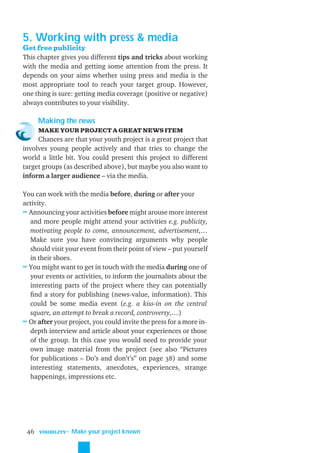 5. Working with press & media
Get free publicity
This chapter gives you different tips and tricks about working
with the media and getting some attention from the press. It
depends on your aims whether using press and media is the
most appropriate tool to reach your target group. However,
one thing is sure: getting media coverage (positive or negative)
always contributes to your visibility.

      Making the news
      MAKE YOUR PROJECT A GREAT NEWS ITEM
     Chances are that your youth project is a great project that
involves young people actively and that tries to change the
world a little bit. You could present this project to different
target groups (as described above), but maybe you also want to
inform a larger audience – via the media.

You can work with the media before, during or after your
activity.
≈ Announcing your activities before might arouse more interest
  and more people might attend your activities e.g. publicity,
  motivating people to come, announcement, advertisement,…
  Make sure you have convincing arguments why people
  should visit your event from their point of view – put yourself
  in their shoes.
≈ You might want to get in touch with the media during one of
  your events or activities, to inform the journalists about the
  interesting parts of the project where they can potentially
  ﬁnd a story for publishing (news-value, information). This
  could be some media event (e.g. a kiss-in on the central
  square, an attempt to break a record, controversy,…)
≈ Or after your project, you could invite the press for a more in-
  depth interview and article about your experiences or those
  of the group. In this case you would need to provide your
  own image material from the project (see also “Pictures
  for publications – Do’s and don’t’s” on page 38) and some
  interesting statements, anecdotes, experiences, strange
  happenings, impressions etc.




 46   VISIBILITY
                   ˜ Make your project known
 