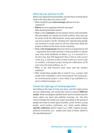 What story do you have to tell?
Before you approach any journalist, you ﬁrst have to think about
what is the story that you want to tell?
≈ What would be your main message (phrase it in one
  sentence)?
≈ Whom are you targeting with this message?
  Who should preferably read it?
≈ Make a clear summary of your project (story) and remember
  that journalists are mostly not youth workers: they may not
  be aware of all the abbreviations, terms and contexts which
  you are so used to. Do the “dummy test” and ask some people
  not involved in youth work to tell you what they think the
  project is about on the basis of your summary.
≈ Make a list of arguments why your story is so important to tell
  – arguments that could convince a busy journalist to choose
  your story from hundreds of others. e.g. is it unusual? It is
  the ﬁrst time that XYZ happened? Does it link in with current
  events (e.g. a volunteer project to help victims of a recent crash
  or accident, a European project during the celebrations of 50
  years since the treaty of Rome, etc.,)?
≈ What is the link between your story and the media’s
  audience?
≈ Why would those people like to read it? (e.g. a project with
  people with a disability is more interesting for the social press,
  an environmental project is more likely to get published in a
  green-minded newspaper, etc.)

Contact the right type of media/programme
According to the type of story you have, and the target group
you are addressing, you would also need to contact different
media. Some newspapers publish more local or human interest
news, others are more into political coverage, etc. You also
need to change the media you target according to the group of
people you want to reach (general public, youth workers, young
people, social workers, politicians, etc). Some media address
speciﬁc audiences and/or topics (e.g. LGBT, religious groups,
political movements, etc) - maybe your story is better suited to
the specialised press?




                      Making Waves˜WWW.SALTO-YOUTH.NET          47
 