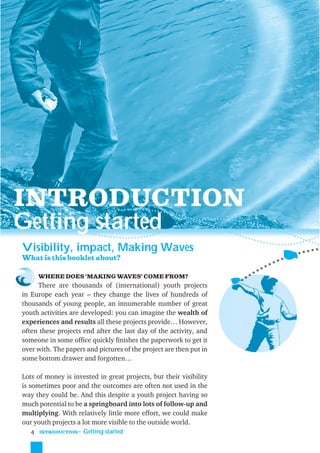 INTRODUCTION
Getting started
Visibility, impact, Making Waves
What is this booklet about?

     WHERE DOES ‘MAKING WAVES’ COME FROM?
     There are thousands of (international) youth projects
in Europe each year – they change the lives of hundreds of
thousands of young people, an innumerable number of great
youth activities are developed: you can imagine the wealth of
experiences and results all these projects provide… However,
often these projects end after the last day of the activity, and
someone in some ofﬁce quickly ﬁnishes the paperwork to get it
over with. The papers and pictures of the project are then put in
some bottom drawer and forgotten…

Lots of money is invested in great projects, but their visibility
is sometimes poor and the outcomes are often not used in the
way they could be. And this despite a youth project having so
much potential to be a springboard into lots of follow-up and
multiplying. With relatively little more effort, we could make
our youth projects a lot more visible to the outside world.
    4 INTRODUCTION˜ Getting started
 
