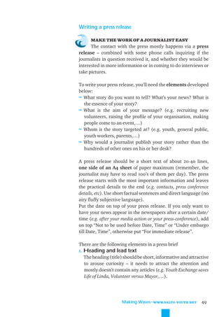 Writing a press release

      MAKE THE WORK OF A JOURNALIST EASY
      The contact with the press mostly happens via a press
release – combined with some phone calls inquiring if the
journalists in question received it, and whether they would be
interested in more information or in coming to do interviews or
take pictures.

To write your press release, you’ll need the elements developed
below:
≈ What story do you want to tell? What’s your news? What is
  the essence of your story?
≈ What is the aim of your message? (e.g. recruiting new
  volunteers, raising the proﬁle of your organisation, making
  people come to an event,…)
≈ Whom is the story targeted at? (e.g. youth, general public,
  youth workers, parents,…)
≈ Why would a journalist publish your story rather than the
  hundreds of other ones on his or her desk?

A press release should be a short text of about 20-40 lines,
one side of an A4 sheet of paper maximum (remember, the
journalist may have to read 100’s of them per day). The press
release starts with the most important information and leaves
the practical details to the end (e.g. contacts, press conference
details, etc). Use short factual sentences and direct language (no
airy ﬂuffy subjective language).
Put the date on top of your press release. If you only want to
have your news appear in the newspapers after a certain date/
time (e.g. after your media action or your press-conference), add
on top “Not to be used before Date, Time” or “Under embargo
till Date, Time”, otherwise put “For immediate release”.

There are the following elements in a press brief
1. Heading and lead text
   The heading (title) should be short, informative and attractive
   to arouse curiosity – it needs to attract the attention and
   mostly doesn’t contain any articles (e.g. Youth Exchange saves
   Life of Linda, Volunteer versus Mayor,…).




                      Making Waves˜WWW.SALTO-YOUTH.NET        49
 