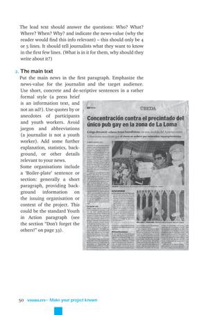 The lead text should answer the questions: Who? What?
  Where? When? Why? and indicate the news-value (why the
  reader would ﬁnd this info relevant) – this should only be 4
  or 5 lines. It should tell journalists what they want to know
  in the ﬁrst few lines. (What is in it for them, why should they
  write about it?)

2. The main text
   Put the main news in the ﬁrst paragraph. Emphasize the
   news-value for the journalist and the target audience.
   Use short, concrete and de-scriptive sentences in a rather
   formal style (a press brief
   is an information text, and
   not an ad!). Use quotes by or
   anecdotes of participants
   and youth workers. Avoid
   jargon and abbreviations
   (a journalist is not a youth
   worker). Add some further
   explanation, statistics, back-
   ground, or other details
   relevant to your news.
   Some organisations include
   a ‘Boiler-plate’ sentence or
   section: generally a short
   paragraph, providing back-
   ground information on
   the issuing organisation or
   context of the project. This
   could be the standard Youth
   in Action paragraph (see
   the section “Don’t forget the
   others!” on page 33).




 50   VISIBILITY
                   ˜ Make your project known
 