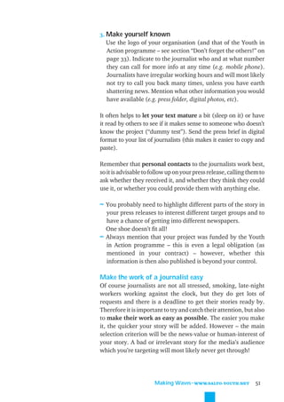 3. Make yourself known
   Use the logo of your organisation (and that of the Youth in
   Action programme – see section “Don’t forget the others!” on
   page 33). Indicate to the journalist who and at what number
   they can call for more info at any time (e.g. mobile phone).
   Journalists have irregular working hours and will most likely
   not try to call you back many times, unless you have earth
   shattering news. Mention what other information you would
   have available (e.g. press folder, digital photos, etc).

It often helps to let your text mature a bit (sleep on it) or have
it read by others to see if it makes sense to someone who doesn’t
know the project (“dummy test”). Send the press brief in digital
format to your list of journalists (this makes it easier to copy and
paste).

Remember that personal contacts to the journalists work best,
so it is advisable to follow up on your press release, calling them to
ask whether they received it, and whether they think they could
use it, or whether you could provide them with anything else.

≈ You probably need to highlight different parts of the story in
  your press releases to interest different target groups and to
  have a chance of getting into different newspapers.
  One shoe doesn’t ﬁt all!
≈ Always mention that your project was funded by the Youth
  in Action programme – this is even a legal obligation (as
  mentioned in your contract) – however, whether this
  information is then also published is beyond your control.

Make the work of a journalist easy
Of course journalists are not all stressed, smoking, late-night
workers working against the clock, but they do get lots of
requests and there is a deadline to get their stories ready by.
Therefore it is important to try and catch their attention, but also
to make their work as easy as possible. The easier you make
it, the quicker your story will be added. However – the main
selection criterion will be the news-value or human-interest of
your story. A bad or irrelevant story for the media’s audience
which you’re targeting will most likely never get through!




                       Making Waves˜WWW.SALTO-YOUTH.NET           51
 