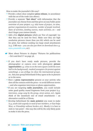 How to make the journalist’s life easy?
≈ Provide a short clear complete press release, in accordance
  with the art of the trade (see above).
≈ Provide a separate “fact sheet” with information that the
  journalist can choose from and that gives an easy bullet-point
  overview of your project: e.g. title/name of project, its aims,
  partner organisations & countries, number of people involved,
  dates of activities, funding sources, main activities, etc – and
  don’t forget your contact details.
≈ Add a few digital pictures which are ‘free of copyright’ (so
  that they can be used for free). Make sure they are high
  resolution pictures (more than 500 kb) which can be used
  for print, but without sending too large email attachments
  (e.g. 2 Mb max – you can also put them on download sites e.g.
  www.yousendit.com, etc).

  More about Pictures in chapter “Pictures for publications
  – Do’s and don’t’s” on page 38.

≈ If you don’t have ready made pictures, provide the
  photographer or camera crew with photogenic picture
  opportunities e.g. a kiss-in on the town square (with the town
  hall in the background), masked youngsters (in protest against
  something), a sea of ﬂags (to show the international group),
  etc. Ask your group beforehand if they agree to be in pictures
  or in the news.
≈ Have a press representative present at your activity who
  does all the contacts with the press – to avoid different stories
  – and who organises interviews or photo opportunities.
≈ If you are targeting radio journalists, you could include
  some good quality sound fragments from your project (e.g.
  interviews, songs sung by the group, street action, etc). Again
  think of the maximum size of email attachments – an
  alternative could be a CDrom.
≈ Develop beforehand the main point(s) you want to make
  (e.g. youth club urgently in need of new members, or East helps
  West, or Friendship without borders etc). Mostly it is best to
  stick to ‘one point’ – this way this will be the only likely point
  to make it into the press.




  52   VISIBILITY
                    ˜ Make your project known
 