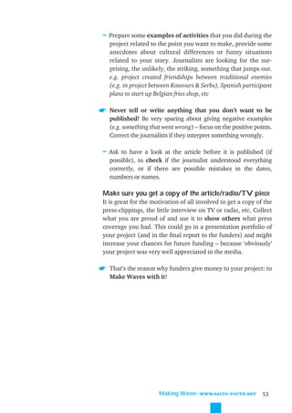 ≈ Prepare some examples of activities that you did during the
  project related to the point you want to make, provide some
  anecdotes about cultural differences or funny situations
  related to your story. Journalists are looking for the sur-
  prising, the unlikely, the striking, something that jumps out.
  e.g. project created friendships between traditional enemies
  (e.g. in project between Kosovars & Serbs), Spanish participant
  plans to start up Belgian fries shop, etc

  Never tell or write anything that you don’t want to be
  published! Be very sparing about giving negative examples
  (e.g. something that went wrong) – focus on the positive points.
  Correct the journalists if they interpret something wrongly.

≈ Ask to have a look at the article before it is published (if
  possible), to check if the journalist understood everything
  correctly, or if there are possible mistakes in the dates,
  numbers or names.

Make sure you get a copy of the article/radio/TV piece
It is great for the motivation of all involved to get a copy of the
press-clippings, the little interview on TV or radio, etc. Collect
what you are proud of and use it to show others what press
coverage you had. This could go in a presentation portfolio of
your project (and in the ﬁnal report to the funders) and might
increase your chances for future funding – because ‘obviously’
your project was very well appreciated in the media.

  That’s the reason why funders give money to your project: to
  Make Waves with it!




                      Making Waves˜WWW.SALTO-YOUTH.NET         53
 