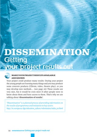 DISSEMINATION
Getting
your project results out
       MAKE YOUR PROJECT RESULTS AVAILABLE
       AND KNOWN
Your project could produce many results: During your project
the young people are learning many things and you may produce
some concrete products (CDrom, video, theatre play), or you
may develop new methods… (see page 26) These results are
very nice, but it would be even nicer if other people were to
know about them and have access to them. That’s why we are
talking about ‘dissemination of results’.

“Dissemination” is a planned process of providing information on
the results of programmes and initiatives to key actors.
http://ec.europa.eu/dgs/education_culture/valorisation/index_en.html




  54   DISSEMINATION   Getting your project results out
 