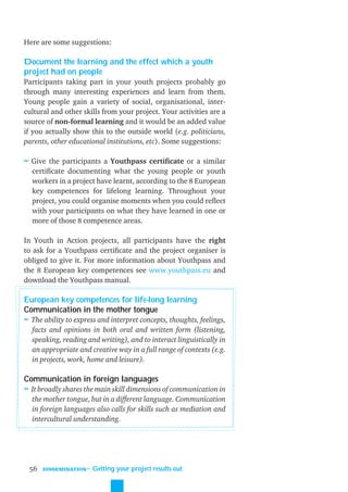 Here are some suggestions:

Document the learning and the effect which a youth
project had on people
Participants taking part in your youth projects probably go
through many interesting experiences and learn from them.
Young people gain a variety of social, organisational, inter-
cultural and other skills from your project. Your activities are a
source of non-formal learning and it would be an added value
if you actually show this to the outside world (e.g. politicians,
parents, other educational institutions, etc). Some suggestions:

≈ Give the participants a Youthpass certiﬁcate or a similar
  certiﬁcate documenting what the young people or youth
  workers in a project have learnt, according to the 8 European
  key competences for lifelong learning. Throughout your
  project, you could organise moments when you could reﬂect
  with your participants on what they have learned in one or
  more of those 8 competence areas.

In Youth in Action projects, all participants have the right
to ask for a Youthpass certiﬁcate and the project organiser is
obliged to give it. For more information about Youthpass and
the 8 European key competences see www.youthpass.eu and
download the Youthpass manual.

European key competences for life-long learning
Communication in the mother tongue
≈ The ability to express and interpret concepts, thoughts, feelings,
  facts and opinions in both oral and written form (listening,
  speaking, reading and writing), and to interact linguistically in
  an appropriate and creative way in a full range of contexts (e.g.
  in projects, work, home and leisure).

Communication in foreign languages
≈ It broadly shares the main skill dimensions of communication in
  the mother tongue, but in a different language. Communication
  in foreign languages also calls for skills such as mediation and
  intercultural understanding.




 56   DISSEMINATION
                      ˜ Getting your project results out
 
