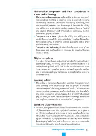 Mathematical competence and basic competences in
science and technology
≈ Mathematical competence is the ability to develop and apply
  mathematical thinking in order to solve a range of problems
  in everyday situations. It involves mastery of numeracy, both
  mathematical processes and knowledge. It involves the ability
  and willingness to use mathematical modes of thought (logical
  and spatial thinking) and presentation (formulas, models,
  constructs, graphs, charts).
≈ Competence in science refers to the ability and willingness to
  use the body of knowledge and methodology employed to explain
  the natural world, in order to identify questions and to draw
  evidence-based conclusions.
  Competence in technology is viewed as the application of that
  knowledge and methodology in response to perceived human
  wants or needs.

Digital competence
≈ It involves the conﬁdent and critical use of Information Society
  Technology (IST) for work, leisure and communication. It is
  underpinned by basic skills in ICT: the use of computers to re-
  trieve, assess, store, produce, present and exchange information,
  and to communicate and participate in collaborative networks
  via the Internet.

Learning to learn
≈ The ability to pursue and persist in learning, to organise one’s
  own learning, both individually and in groups. It includes
  awareness of one’s learning process and needs. This competence
  means gaining, processing and assimilating new knowledge
  and skills in order to use and apply it in a variety of contexts
  (e.g. at home, at work, in education and training). Motivation
  and conﬁdence are crucial to an individual’s competence.

Social and Civic competence
≈ Personal, interpersonal and intercultural competence. It covers
  all forms of behaviour that equip individuals to participate in
  an effective and constructive way in their social and working
  life and to resolve conﬂict where necessary. Civic competence
  equips individuals to fully participate in civic life, based on their
  knowledge of social and political concepts and structures and a
  commitment to active and democratic participation.

                       Making Waves˜WWW.SALTO-YOUTH.NET            57
 