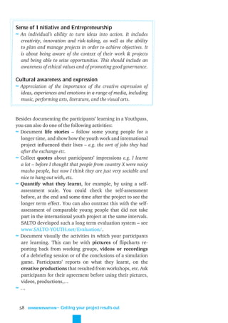 Sense of Initiative and Entrepreneurship
≈ An individual’s ability to turn ideas into action. It includes
  creativity, innovation and risk-taking, as well as the ability
  to plan and manage projects in order to achieve objectives. It
  is about being aware of the context of their work & projects
  and being able to seize opportunities. This should include an
  awareness of ethical values and of promoting good governance.

Cultural awareness and expression
≈ Appreciation of the importance of the creative expression of
  ideas, experiences and emotions in a range of media, including
  music, performing arts, literature, and the visual arts.


Besides documenting the participants’ learning in a Youthpass,
you can also do one of the following activities:
≈ Document life stories – follow some young people for a
  longer time, and show how the youth work and international
  project inﬂuenced their lives – e.g. the sort of jobs they had
  after the exchange etc.
≈ Collect quotes about participants’ impressions e.g. I learnt
  a lot – before I thought that people from country X were noisy
  macho people, but now I think they are just very sociable and
  nice to hang out with, etc.
≈ Quantify what they learnt, for example, by using a self-
  assessment scale. You could check the self-assessment
  before, at the end and some time after the project to see the
  longer term effect. You can also contrast this with the self-
  assessment of comparable young people that did not take
  part in the international youth project at the same intervals.
  SALTO developed such a long term evaluation system – see
  www.SALTO-YOUTH.net/Evaluation/.
≈ Document visually the activities in which your participants
  are learning. This can be with pictures of ﬂipcharts re-
  porting back from working groups, videos or recordings
  of a debrieﬁng session or of the conclusions of a simulation
  game. Participants’ reports on what they learnt, on the
  creative productions that resulted from workshops, etc. Ask
  participants for their agreement before using their pictures,
  videos, productions,…
≈…


 58   DISSEMINATION
                      ˜ Getting your project results out
 