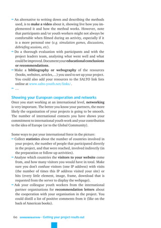 ≈ An alternative to writing down and describing the methods
  used, is to make a video about it, showing live how you im-
  plemented it and how the method works. However, note
  that participants and/or youth workers might not always be
  comfortable when ﬁlmed during an activity, especially if it
  is a more personal one (e.g. simulation games, discussions,
  debrieﬁng sessions, etc).
≈ Do a thorough evaluation with participants and with the
  project leaders team, analysing what went well and what
  could be improved. Document your educational conclusions
  or recommendations.
≈ Make a bibliography or webography of the resources
  (books, websites, articles,…) you used to set up your project.
  You could also add your resources to the SALTO link lists
  online at www.salto-youth.net/links/.
≈ …

Showing your European cooperation and networks
Once you start working at an international level, networking
is very important. The better you know your partners, the more
likely the organisation of your projects is going to be smooth.
The number of international contacts you have shows your
commitment to international youth work and your contribution
to the idea of Europe (or to the Global Community).

Some ways to put your international force in the picture:
≈ Collect statistics about the number of countries involved in
  your project, the number of people that participated directly
  in the project, and that were reached, involved indirectly (in
  the preparation or follow-up activities).
≈ Analyse which countries the visitors to your website come
  from, and how many visitors you would have in total. Make
  sure you don’t confuse visitors (one IP address) with visits
  (the number of times this IP address visited your site) or
  hits (every little element, image, frame, download that is
  requested from the server to display the webpage).
≈ Ask your colleague youth workers from the international
  partner organisations for recommendation letters about
  the cooperation with your organisation in the project. You
  could distill a list of positive comments from it (like on the
  back of American books).


 60   DISSEMINATION
                      ˜ Getting your project results out
 