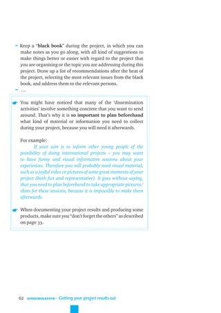 ≈ Keep a “black book” during the project, in which you can
  make notes as you go along, with all kind of suggestions to
  make things better or easier with regard to the project that
  you are organising or the topic you are addressing during this
  project. Draw up a list of recommendations after the heat of
  the project, selecting the most relevant issues from the black
  book, and address them to the relevant persons.
≈ …

  You might have noticed that many of the ‘dissemination
  activities’ involve something concrete that you want to send
  around. That’s why it is so important to plan beforehand
  what kind of material or information you need to collect
  during your project, because you will need it afterwards.

  For example:
         If your aim is to inform other young people of the
  possibility of doing international projects – you may want
  to have funny and visual informative sessions about your
  experiences. Therefore you will probably need visual material,
  such as a joyful video or pictures of some great moments of your
  project (both fun and representative). It goes without saying,
  that you need to plan beforehand to take appropriate pictures/
  shots for these sessions, because it is impossible to make them
  afterwards.

  When documenting your project results and producing some
  products, make sure you “don’t forget the others” as described
  on page 33.




 62   DISSEMINATION
                      ˜ Getting your project results out
 