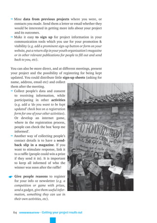 ≈ Mine data from previous projects where you were, or
  contacts you made. Send them a letter or email whether they
  would be interested in getting more info about your project
  and its outcomes.
≈ Make it easy to sign up for project information in your
  communication tools which you use for your promotion &
  visibility (e.g. add a prominent sign-up button or form on your
  website, put a return slip in your youth organisation’s magazine
  or in other relevant publications for people to ﬁll out and send
  back to you, etc).

You can also be more direct, and at different meetings, present
your project and the possibility of registering for being kept
updated. You could distribute little sign-up sheets (asking for
name, address, email etc) and collect
them after the meeting.
≈ Collect people’s data and consent
  to receiving information, while
  participating in other activities
  (e.g. add a ‘do you want to be kept
  updated’ check box on a registration
  form for one of your other activities).
  Or develop an internet game,
  where in the registration process,
  people can check the box ‘keep me
  informed’.
≈ Another way of collecting people’s
  contact details is to have a send-
  back slip in a magazine. If you
  want to stimulate response, link it
  to a rafﬂe (people could win a prize
  if they send it in). It is important
  to keep all informed of who the
  winner was soon after the rafﬂe!

  Give people reasons to register
  for your info or newsletter (e.g. a
  competition or game with prizes,
  send a gadget, give them useful infor-
  mation, something they can use in
  their own activities, etc).



 64   DISSEMINATION
                      ˜ Getting your project results out
 