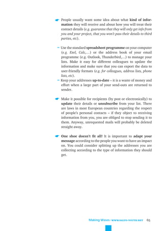 People usually want some idea about what kind of infor-
  mation they will receive and about how you will treat their
  contact details (e.g. guarantee that they will only get info from
  you and your project, that you won’t pass their details to third
  parties, etc).

≈ Use the standard spreadsheet programme on your computer
  (e.g. Exel, Calc,…) or the address book of your email
  programme (e.g. Outlook, Thunderbird,…) to manage your
  lists. Make it easy for different colleagues to update the
  information and make sure that you can export the data to
  user-friendly formats (e.g. for colleagues, address lists, phone
  lists, etc).
≈ Keep your addresses up-to-date – it is a waste of money and
  effort when a large part of your send-outs are returned to
  sender.

  Make it possible for recipients (by post or electronically) to
  update their details or unsubscribe from your list. There
  are laws in most European countries regarding the respect
  of people’s personal contacts – if they object to receiving
  information from you, you are obliged to stop sending it to
  them. Anyway, unrequested mails will probably be deleted
  straight away.

  One shoe doesn’t ﬁt all! It is important to adapt your
  message according to the people you want to have an impact
  on. You could consider splitting up the addresses you are
  collecting according to the type of information they should
  get.




                     Making Waves˜WWW.SALTO-YOUTH.NET          65
 