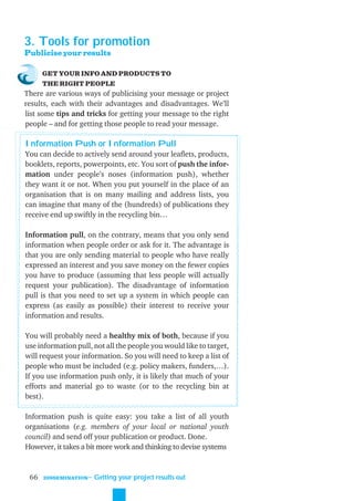 3. Tools for promotion
Publicise your results

      GET YOUR INFO AND PRODUCTS TO
      THE RIGHT PEOPLE
There are various ways of publicising your message or project
results, each with their advantages and disadvantages. We’ll
list some tips and tricks for getting your message to the right
people – and for getting those people to read your message.

Information Push or Information Pull
You can decide to actively send around your leaﬂets, products,
booklets, reports, powerpoints, etc. You sort of push the infor-
mation under people’s noses (information push), whether
they want it or not. When you put yourself in the place of an
organisation that is on many mailing and address lists, you
can imagine that many of the (hundreds) of publications they
receive end up swiftly in the recycling bin…

Information pull, on the contrary, means that you only send
information when people order or ask for it. The advantage is
that you are only sending material to people who have really
expressed an interest and you save money on the fewer copies
you have to produce (assuming that less people will actually
request your publication). The disadvantage of information
pull is that you need to set up a system in which people can
express (as easily as possible) their interest to receive your
information and results.

You will probably need a healthy mix of both, because if you
use information pull, not all the people you would like to target,
will request your information. So you will need to keep a list of
people who must be included (e.g. policy makers, funders,…).
If you use information push only, it is likely that much of your
efforts and material go to waste (or to the recycling bin at
best).

Information push is quite easy: you take a list of all youth
organisations (e.g. members of your local or national youth
council) and send off your publication or product. Done.
However, it takes a bit more work and thinking to devise systems



 66   DISSEMINATION
                      ˜ Getting your project results out
 