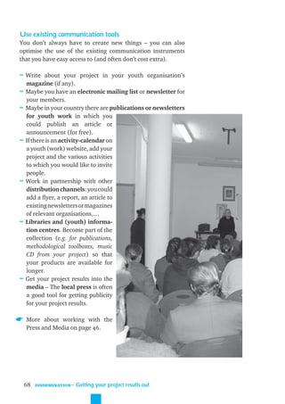Use existing communication tools
You don’t always have to create new things – you can also
optimise the use of the existing communication instruments
that you have easy access to (and often don’t cost extra).

≈ Write about your project in your youth organisation’s
    magazine (if any).
≈   Maybe you have an electronic mailing list or newsletter for
    your members.
≈   Maybe in your country there are publications or newsletters
    for youth work in which you
    could publish an article or
    announcement (for free).
≈   If there is an activity-calendar on
    a youth (work) website, add your
    project and the various activities
    to which you would like to invite
    people.
≈   Work in partnership with other
    distribution channels: you could
    add a ﬂyer, a report, an article to
    existing newsletters or magazines
    of relevant organisations,…
≈   Libraries and (youth) informa-
    tion centres. Become part of the
    collection (e.g. for publications,
    methodological toolboxes, music
    CD from your project) so that
    your products are available for
    longer.
≈   Get your project results into the
    media – The local press is often
    a good tool for getting publicity
    for your project results.

    More about working with the
    Press and Media on page 46.




    68   DISSEMINATION
                         ˜ Getting your project results out
 