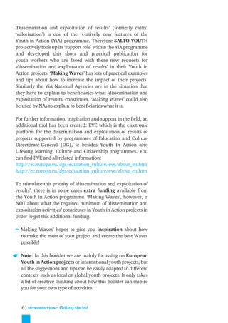 ‘Dissemination and exploitation of results’ (formerly called
‘valorisation’) is one of the relatively new features of the
Youth in Action (YiA) programme. Therefore SALTO-YOUTH
pro-actively took up its ‘support role’ within the YiA programme
and developed this short and practical publication for
youth workers who are faced with these new requests for
‘dissemination and exploitation of results’ in their Youth in
Action projects. ‘Making Waves’ has lots of practical examples
and tips about how to increase the impact of their projects.
Similarly the YiA National Agencies are in the situation that
they have to explain to beneﬁciaries what ‘dissemination and
exploitation of results’ constitutes. ‘Making Waves’ could also
be used by NAs to explain to beneﬁciaries what it is.

For further information, inspiration and support in the ﬁeld, an
additional tool has been created: EVE which is the electronic
platform for the dissemination and exploitation of results of
projects supported by programmes of Education and Culture
Directorate-General (DG), ie besides Youth In Action also
Lifelong learning, Culture and Citizenship programmes. You
can ﬁnd EVE and all related information:
http://ec.europa.eu/dgs/education_culture/eve/about_en.htm
http://ec.europa.eu/dgs/education_culture/eve/about_en.htm

To stimulate this priority of ‘dissemination and exploitation of
results’, there is in some cases extra funding available from
the Youth in Action programme. ‘Making Waves’, however, is
NOT about what the required minimum of ‘dissemination and
exploitation activities’ constitutes in Youth in Action projects in
order to get this additional funding.

≈ Making Waves’ hopes to give you inspiration about how
  to make the most of your project and create the best Waves
  possible!

  Note: In this booklet we are mainly focussing on European
  Youth in Action projects or international youth projects, but
  all the suggestions and tips can be easily adapted to different
  contexts such as local or global youth projects. It only takes
  a bit of creative thinking about how this booklet can inspire
  you for your own type of activities.


   6   INTRODUCTION
                      ˜ Getting started
 