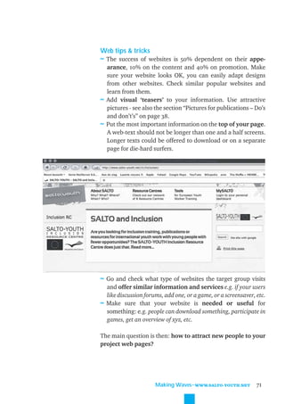 Web tips & tricks
≈ The success of websites is 50% dependent on their appe-
  arance, 10% on the content and 40% on promotion. Make
  sure your website looks OK, you can easily adapt designs
  from other websites. Check similar popular websites and
  learn from them.
≈ Add visual ‘teasers’ to your information. Use attractive
  pictures - see also the section “Pictures for publications – Do’s
  and don’t’s” on page 38.
≈ Put the most important information on the top of your page.
  A web-text should not be longer than one and a half screens.
  Longer texts could be offered to download or on a separate
  page for die-hard surfers.




≈ Go and check what type of websites the target group visits
  and offer similar information and services e.g. if your users
  like discussion forums, add one, or a game, or a screensaver, etc.
≈ Make sure that your website is needed or useful for
  something: e.g. people can download something, participate in
  games, get an overview of xyz, etc.

The main question is then: how to attract new people to your
project web pages?




                      Making Waves˜WWW.SALTO-YOUTH.NET          71
 