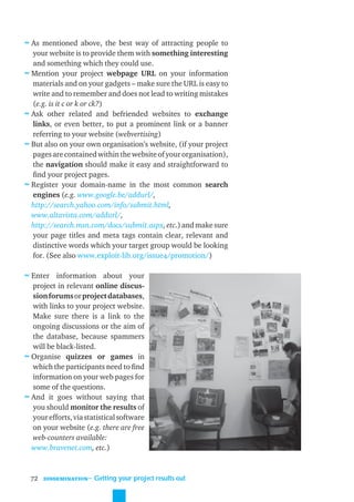 ≈ As mentioned above, the best way of attracting people to
  your website is to provide them with something interesting
  and something which they could use.
≈ Mention your project webpage URL on your information
  materials and on your gadgets – make sure the URL is easy to
  write and to remember and does not lead to writing mistakes
  (e.g. is it c or k or ck?)
≈ Ask other related and befriended websites to exchange
  links, or even better, to put a prominent link or a banner
  referring to your website (webvertising)
≈ But also on your own organisation’s website, (if your project
  pages are contained within the website of your organisation),
  the navigation should make it easy and straightforward to
  ﬁnd your project pages.
≈ Register your domain-name in the most common search
  engines (e.g. www.google.be/addurl/,
  http://search.yahoo.com/info/submit.html,
  www.altavista.com/addurl/,
  http://search.msn.com/docs/submit.aspx, etc.) and make sure
  your page titles and meta tags contain clear, relevant and
  distinctive words which your target group would be looking
  for. (See also www.exploit-lib.org/issue4/promotion/)

≈ Enter information about your
  project in relevant online discus-
  sion forums or project databases,
  with links to your project website.
  Make sure there is a link to the
  ongoing discussions or the aim of
  the database, because spammers
  will be black-listed.
≈ Organise quizzes or games in
  which the participants need to ﬁnd
  information on your web pages for
  some of the questions.
≈ And it goes without saying that
  you should monitor the results of
  your efforts, via statistical software
  on your website (e.g. there are free
  web-counters available:
  www.bravenet.com, etc.)


  72   DISSEMINATION
                       ˜ Getting your project results out
 