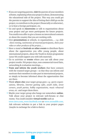 ≈ If you are targeting parents, visit the parents of your members
    at home, explaining what your project is about, demonstrating
    the educational side of the project. This way you could get
    the parents to support the idea of letting their child go on the
    project, to contribute to the project (ﬁnancially or otherwise),
    or to host a foreign participant, etc.
≈   Go and speak in classrooms or talk to organisations about
    your project and get more participants for future projects.
    You could even offer to give a lesson on intercultural contacts
    or about the country that you are working with.
≈   Give presentations at schools, to organisations,… e.g. slide
    -show evening, testimonies of returned participants, show your
    video or other products of the project,…
≈   Have a stand at festivals or other events to distribute ﬂyers
    about the opportunities you offer young people, about
    international projects, about the Youth in Action programme
    (your NA could support you with info material).
≈   Go to activities or events where you can talk about your
    project results: NA project days, non-commercial travel fairs,
    networking & evaluation meetings,…
≈   Train and inform the youth workers that have contacts
    with the wanted target groups – so that they can inform and
    motivate their members to take part in international projects,
    or simply to become informed about the opportunities that
    are there.
≈   Think where else your target group goes: e.g. sports organi-
    sations, libraries, internet gaming cafés, youth clubs, street
    corners, youth parties, hobby organisations, music rehearsal
    areas, etc. and target them there.
≈   Maybe your target group also hangs out somewhere online.
    Talk about your project in relevant web-forums or chat
    rooms. You could consider virtual worlds such as
    www.imvu.com, www.facebook.com or www.secondlife.com.
    Ask relevant websites to put a link to your project pages
    (maybe in exchange for a link to theirs).




    74   DISSEMINATION
                         ˜ Getting your project results out
 