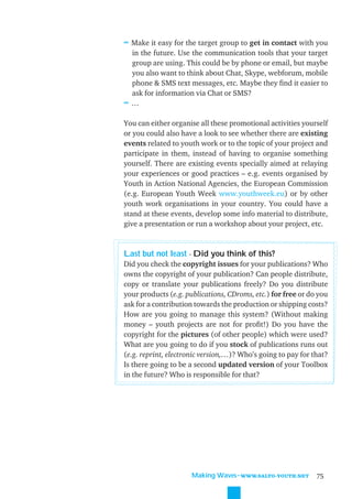 ≈ Make it easy for the target group to get in contact with you
 in the future. Use the communication tools that your target
 group are using. This could be by phone or email, but maybe
 you also want to think about Chat, Skype, webforum, mobile
 phone & SMS text messages, etc. Maybe they ﬁnd it easier to
 ask for information via Chat or SMS?
≈…

You can either organise all these promotional activities yourself
or you could also have a look to see whether there are existing
events related to youth work or to the topic of your project and
participate in them, instead of having to organise something
yourself. There are existing events specially aimed at relaying
your experiences or good practices – e.g. events organised by
Youth in Action National Agencies, the European Commission
(e.g. European Youth Week www.youthweek.eu) or by other
youth work organisations in your country. You could have a
stand at these events, develop some info material to distribute,
give a presentation or run a workshop about your project, etc.


Last but not least - Did you think of this?
Did you check the copyright issues for your publications? Who
owns the copyright of your publication? Can people distribute,
copy or translate your publications freely? Do you distribute
your products (e.g. publications, CDroms, etc.) for free or do you
ask for a contribution towards the production or shipping costs?
How are you going to manage this system? (Without making
money – youth projects are not for proﬁt!) Do you have the
copyright for the pictures (of other people) which were used?
What are you going to do if you stock of publications runs out
(e.g. reprint, electronic version,…)? Who’s going to pay for that?
Is there going to be a second updated version of your Toolbox
in the future? Who is responsible for that?




                      Making Waves˜WWW.SALTO-YOUTH.NET        75
 