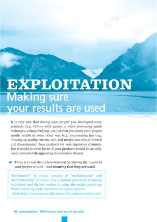 EXPLOITATION
Making sure
your results are used
It is very nice that during your project you developed some
products (e.g. CDrom with games, a video promoting youth
exchanges, a theatrical play, etc.) or that you made your project
results visible in some other way (e.g. documenting learning,
drawing up quality criteria, etc), and maybe you also promoted
and disseminated these products via very ingenious channels.
But it would be even better if your products would be actually
used, instead of disappearing in someone’s drawer.

  There is a clear distinction between circulating the results of
  your project around – and ensuring that they are used.

“Exploitation” of results consists of “multiplication” and
“mainstreaming” of results. It is a planned process of convincing
individuals and decision-makers to adopt the results and to use
them in local, regional, national or European systems.
 From http://ec.europa.eu/dgs/education_culture/valorisation/




 76   EXPLOITATION
                     ˜ Making sure your results are used
 