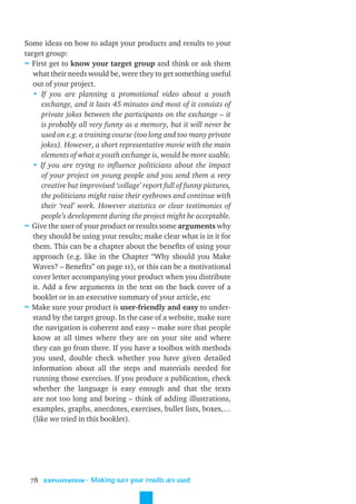 Some ideas on how to adapt your products and results to your
target group:
≈ First get to know your target group and think or ask them
   what their needs would be, were they to get something useful
   out of your project.
   • If you are planning a promotional video about a youth
       exchange, and it lasts 45 minutes and most of it consists of
       private jokes between the participants on the exchange – it
       is probably all very funny as a memory, but it will never be
       used on e.g. a training course (too long and too many private
       jokes). However, a short representative movie with the main
       elements of what a youth exchange is, would be more usable.
   • If you are trying to inﬂuence politicians about the impact
       of your project on young people and you send them a very
       creative but improvised ‘collage’ report full of funny pictures,
       the politicians might raise their eyebrows and continue with
       their ‘real’ work. However statistics or clear testimonies of
       people’s development during the project might be acceptable.
≈ Give the user of your product or results some arguments why
   they should be using your results; make clear what is in it for
   them. This can be a chapter about the beneﬁts of using your
   approach (e.g. like in the Chapter “Why should you Make
   Waves? – Beneﬁts” on page 11), or this can be a motivational
   cover letter accompanying your product when you distribute
   it. Add a few arguments in the text on the back cover of a
   booklet or in an executive summary of your article, etc
≈ Make sure your product is user-friendly and easy to under-
   stand by the target group. In the case of a website, make sure
   the navigation is coherent and easy – make sure that people
   know at all times where they are on your site and where
   they can go from there. If you have a toolbox with methods
   you used, double check whether you have given detailed
   information about all the steps and materials needed for
   running those exercises. If you produce a publication, check
   whether the language is easy enough and that the texts
   are not too long and boring – think of adding illustrations,
   examples, graphs, anecdotes, exercises, bullet lists, boxes,…
   (like we tried in this booklet).




  78   EXPLOITATION
                      ˜ Making sure your results are used
 