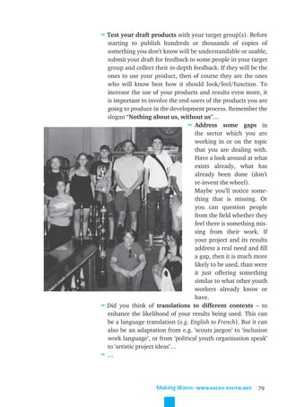 ≈ Test your draft products with your target group(s). Before
  starting to publish hundreds or thousands of copies of
  something you don’t know will be understandable or usable,
  submit your draft for feedback to some people in your target
  group and collect their in-depth feedback. If they will be the
  ones to use your product, then of course they are the ones
  who will know best how it should look/feel/function. To
  increase the use of your products and results even more, it
  is important to involve the end-users of the products you are
  going to produce in the development process. Remember the
  slogan “Nothing about us, without us”…
                                 ≈ Address some gaps in
                                    the sector which you are
                                    working in or on the topic
                                    that you are dealing with.
                                    Have a look around at what
                                    exists already, what has
                                    already been done (don’t
                                    re-invent the wheel).
                                    Maybe you’ll notice some-
                                    thing that is missing. Or
                                    you can question people
                                    from the ﬁeld whether they
                                    feel there is something mis-
                                    sing from their work. If
                                    your project and its results
                                    address a real need and ﬁll
                                    a gap, then it is much more
                                    likely to be used, than were
                                    it just offering something
                                    similar to what other youth
                                    workers already know or
                                    have.
≈ Did you think of translations to different contexts – to
  enhance the likelihood of your results being used. This can
  be a language translation (e.g. English to French). But it can
  also be an adaptation from e.g. ‘scouts jargon’ to ‘inclusion
  work language’, or from ‘political youth organisation speak’
  to ‘artistic project ideas’…
≈…



                     Making Waves˜WWW.SALTO-YOUTH.NET       79
 
