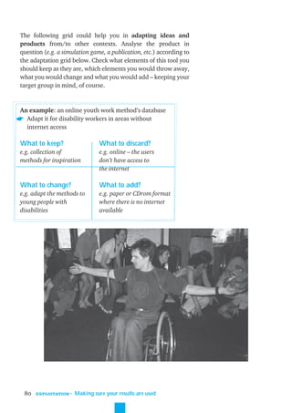 The following grid could help you in adapting ideas and
products from/to other contexts. Analyse the product in
question (e.g. a simulation game, a publication, etc.) according to
the adaptation grid below. Check what elements of this tool you
should keep as they are, which elements you would throw away,
what you would change and what you would add – keeping your
target group in mind, of course.


An example: an online youth work method’s database
  Adapt it for disability workers in areas without
  internet access

What to keep?                    What to discard?
e.g. collection of               e.g. online – the users
methods for inspiration          don’t have access to
                                 the internet

What to change?                  What to add?
e.g. adapt the methods to        e.g. paper or CDrom format
young people with                where there is no internet
disabilities                     available




 80   EXPLOITATION
                     ˜ Making sure your results are used
 